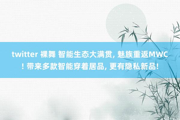 twitter 裸舞 智能生态大满贯, 魅族重返MWC! 带来多款智能穿着居品, 更有隐私新品!
