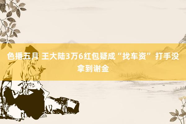 色播五月 王大陆3万6红包疑成“找车资” 打手没拿到谢金