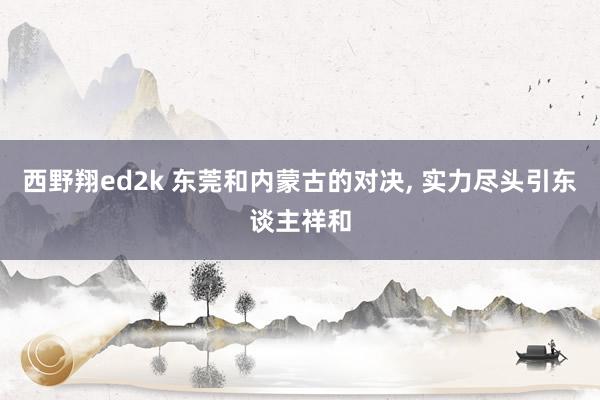 西野翔ed2k 东莞和内蒙古的对决, 实力尽头引东谈主祥和
