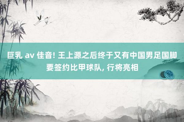 巨乳 av 佳音! 王上源之后终于又有中国男足国脚要签约比甲球队, 行将亮相