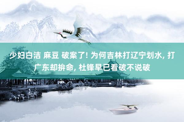 少妇白洁 麻豆 破案了! 为何吉林打辽宁划水, 打广东却拚命, 杜锋早已看破不说破