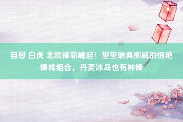 自慰 白虎 北欧锋霸崛起！望望瑞典挪威的惊艳锋线组合，丹麦冰岛也有神锋