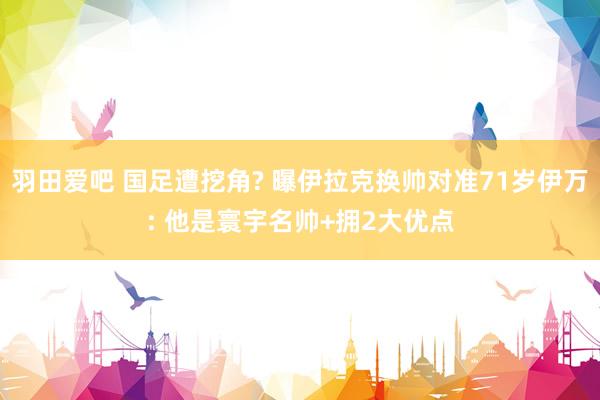 羽田爱吧 国足遭挖角? 曝伊拉克换帅对准71岁伊万: 他是寰宇名帅+拥2大优点