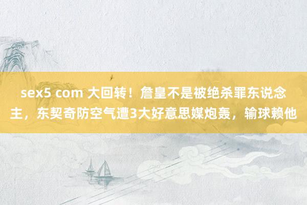 sex5 com 大回转！詹皇不是被绝杀罪东说念主，东契奇防空气遭3大好意思媒炮轰，输球赖他