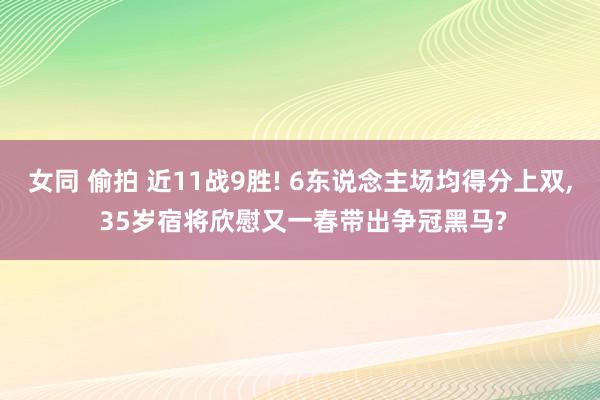 女同 偷拍 近11战9胜! 6东说念主场均得分上双, 35岁宿将欣慰又一春带出争冠黑马?
