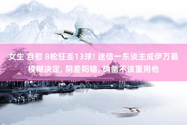 女生 自慰 8轮狂丢13球! 迷信一东谈主成伊万最模糊决定, 阴差阳错, 确凿不该重用他