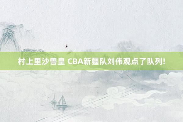 村上里沙兽皇 CBA新疆队刘伟观点了队列!