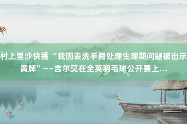 村上里沙快播 “我因去洗手间处理生理期问题被出示黄牌”——吉尔莫在全英羽毛球公开赛上...