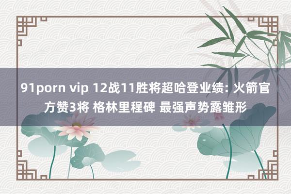 91porn vip 12战11胜将超哈登业绩: 火箭官方赞3将 格林里程碑 最强声势露雏形
