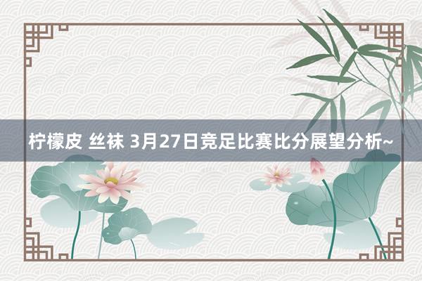 柠檬皮 丝袜 3月27日竞足比赛比分展望分析~
