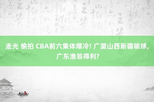 走光 偷拍 CBA前六集体爆冷! 广厦山西新疆输球, 广东渔翁得利?