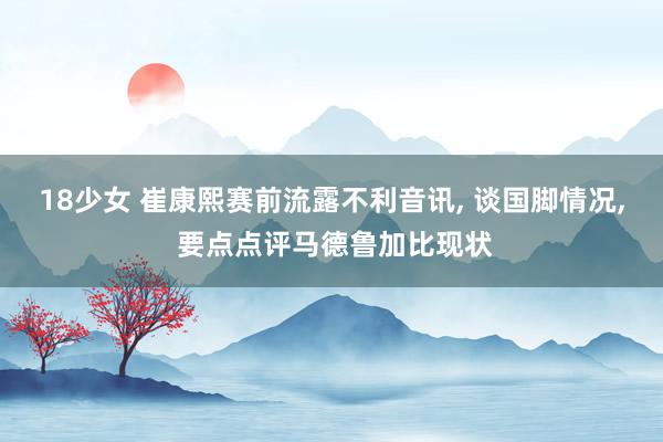 18少女 崔康熙赛前流露不利音讯, 谈国脚情况, 要点点评马德鲁加比现状