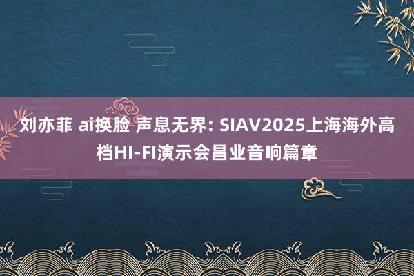 刘亦菲 ai换脸 声息无界: SIAV2025上海海外高档HI-FI演示会昌业音响篇章