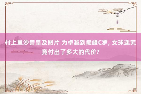 村上里沙兽皇及图片 为卓越到巅峰C罗, 女球迷究竟付出了多大的代价?
