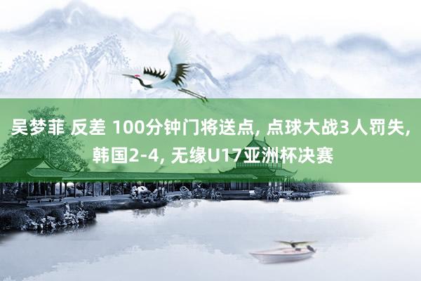吴梦菲 反差 100分钟门将送点, 点球大战3人罚失, 韩国2-4, 无缘U17亚洲杯决赛