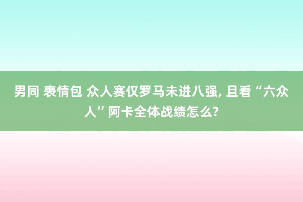 男同 表情包 众人赛仅罗马未进八强, 且看“六众人”阿卡全体战绩怎么?