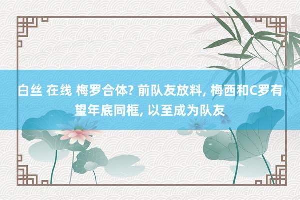 白丝 在线 梅罗合体? 前队友放料, 梅西和C罗有望年底同框, 以至成为队友