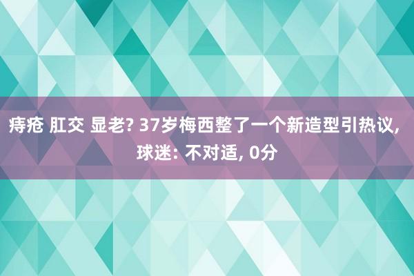 痔疮 肛交 显老? 37岁梅西整了一个新造型引热议, 球迷: 不对适, 0分