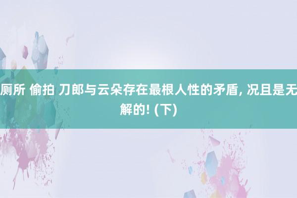 厕所 偷拍 刀郎与云朵存在最根人性的矛盾, 况且是无解的! (下)