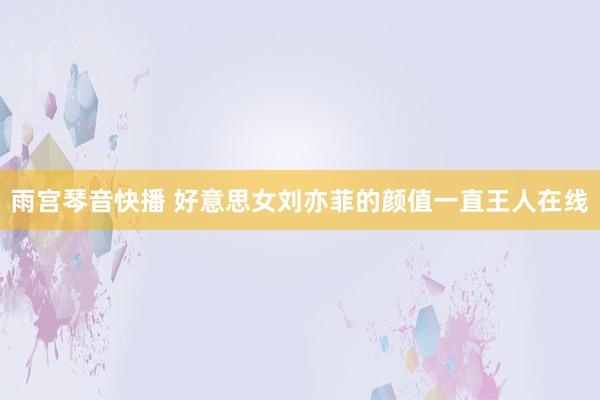 雨宫琴音快播 好意思女刘亦菲的颜值一直王人在线