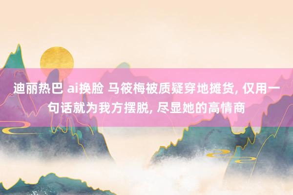 迪丽热巴 ai换脸 马筱梅被质疑穿地摊货, 仅用一句话就为我方摆脱, 尽显她的高情商