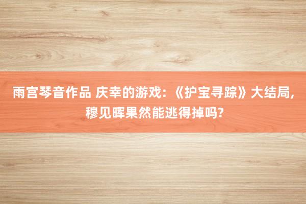 雨宫琴音作品 庆幸的游戏: 《护宝寻踪》大结局, 穆见晖果然能逃得掉吗?