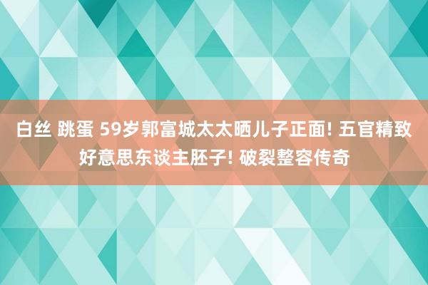 白丝 跳蛋 59岁郭富城太太晒儿子正面! 五官精致好意思东谈主胚子! 破裂整容传奇