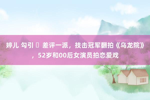 婷儿 勾引 ‌差评一派，技击冠军翻拍《乌龙院》，52岁和00后女演员拍恋爱戏