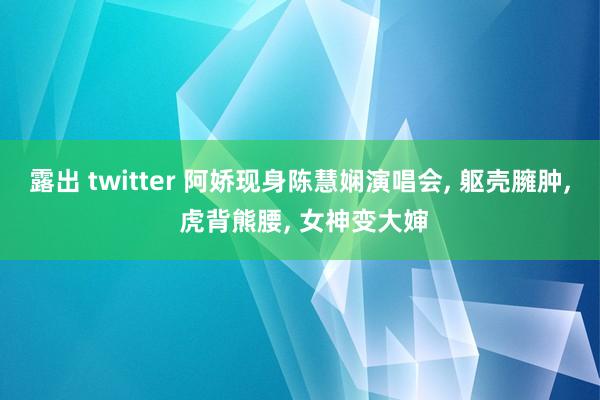 露出 twitter 阿娇现身陈慧娴演唱会, 躯壳臃肿, 虎背熊腰, 女神变大婶