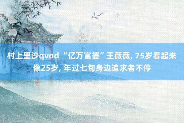 村上里沙qvod “亿万富婆”王薇薇, 75岁看起来像25岁, 年过七旬身边追求者不停