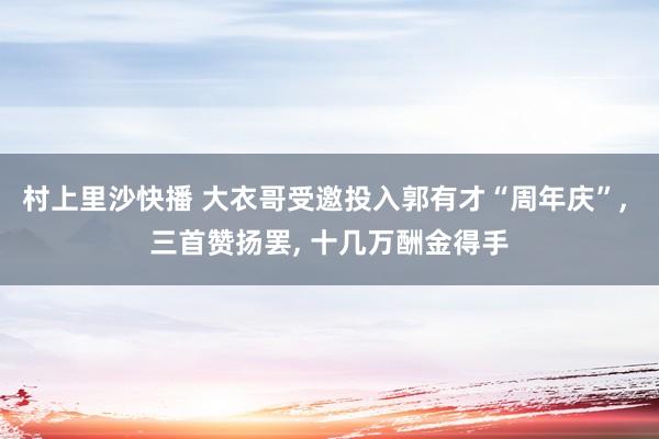 村上里沙快播 大衣哥受邀投入郭有才“周年庆”, 三首赞扬罢, 十几万酬金得手