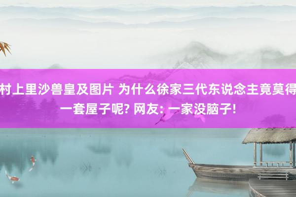 村上里沙兽皇及图片 为什么徐家三代东说念主竟莫得一套屋子呢? 网友: 一家没脑子!