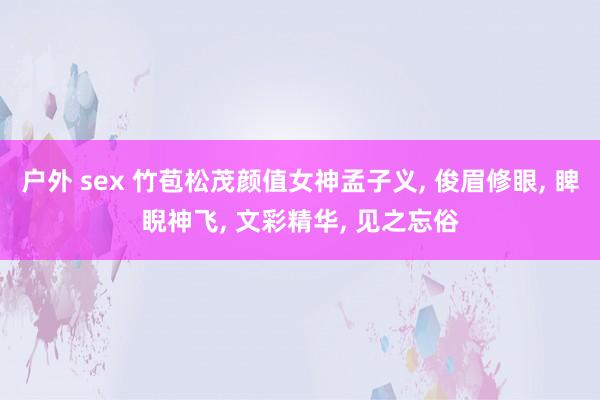 户外 sex 竹苞松茂颜值女神孟子义, 俊眉修眼, 睥睨神飞, 文彩精华, 见之忘俗