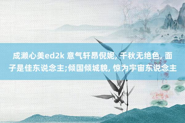 成濑心美ed2k 意气轩昂倪妮, 千秋无绝色, 面子是佳东说念主;倾国倾城貌, 惊为宇宙东说念主