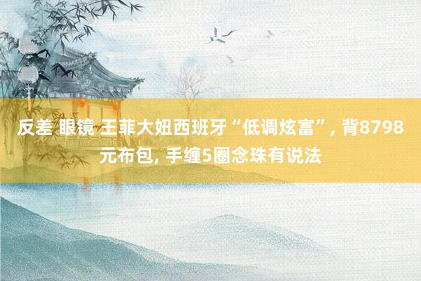 反差 眼镜 王菲大妞西班牙“低调炫富”, 背8798元布包, 手缠5圈念珠有说法