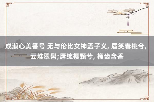 成濑心美番号 无与伦比女神孟子义, 届笑春桃兮, 云堆翠髻;唇绽樱颗兮, 榴齿含香
