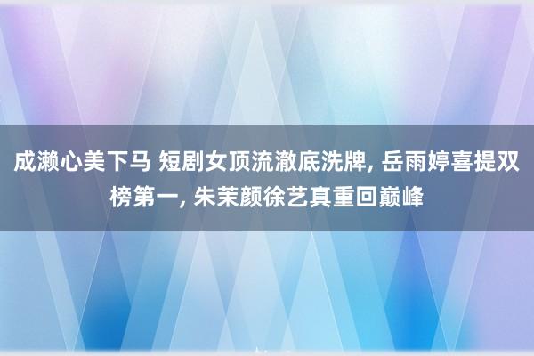 成濑心美下马 短剧女顶流澈底洗牌, 岳雨婷喜提双榜第一, 朱茉颜徐艺真重回巅峰