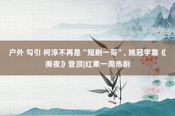 户外 勾引 柯淳不再是“短剧一哥”, 姚冠宇靠《撕夜》登顶|红果一周热剧