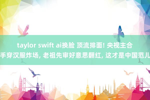 taylor swift ai换脸 顶流排面! 央视主合手穿汉服炸场, 老祖先审好意思翻红, 这才是中国范儿