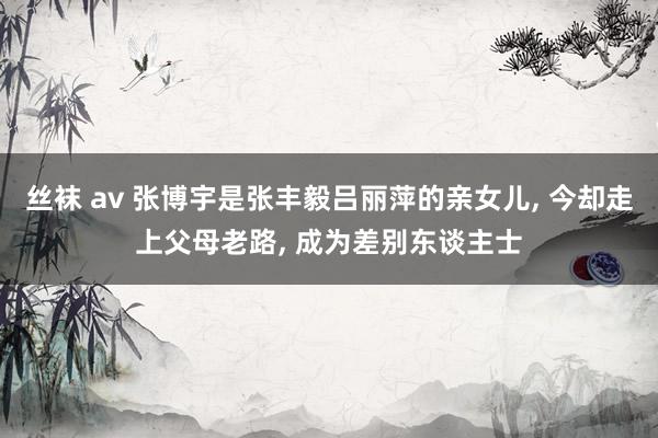 丝袜 av 张博宇是张丰毅吕丽萍的亲女儿, 今却走上父母老路, 成为差别东谈主士