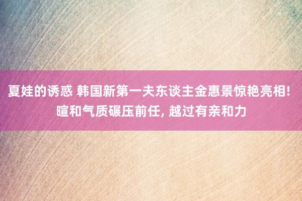 夏娃的诱惑 韩国新第一夫东谈主金惠景惊艳亮相! 暄和气质碾压前任, 越过有亲和力