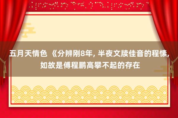 五月天情色 《分辨刚8年, 半夜文牍佳音的程愫, 如故是傅程鹏高攀不起的存在