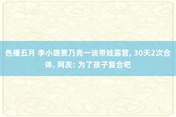 色播五月 李小璐贾乃亮一谈带娃露营, 30天2次合体, 网友: 为了孩子复合吧