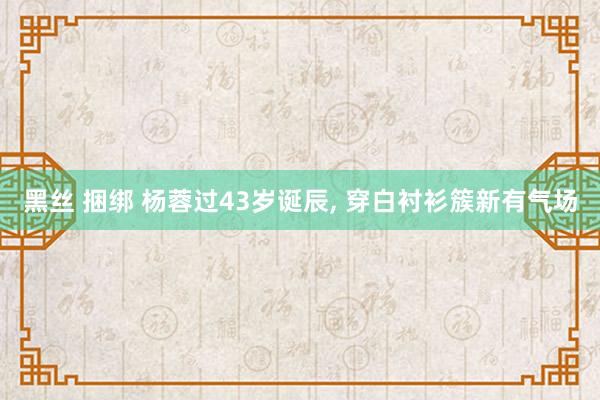 黑丝 捆绑 杨蓉过43岁诞辰, 穿白衬衫簇新有气场