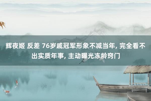 辉夜姬 反差 76岁戚冠军形象不减当年, 完全看不出实质年事, 主动曝光冻龄窍门
