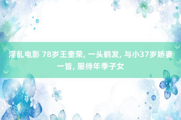 淫乱电影 78岁王奎荣, 一头鹤发, 与小37岁娇妻一皆, 服待年季子女