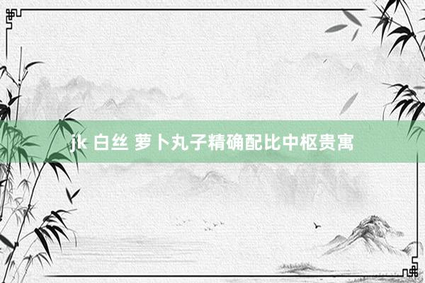 jk 白丝 萝卜丸子精确配比中枢贵寓