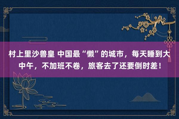 村上里沙兽皇 中国最“懒”的城市，每天睡到大中午，不加班不卷，旅客去了还要倒时差！