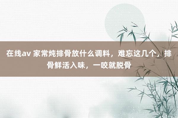 在线av 家常炖排骨放什么调料，难忘这几个，排骨鲜活入味，一咬就脱骨