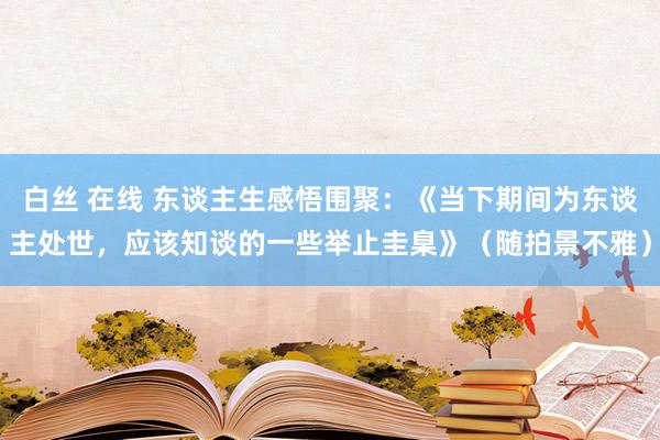 白丝 在线 东谈主生感悟围聚：《当下期间为东谈主处世，应该知谈的一些举止圭臬》（随拍景不雅）